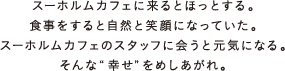 スーホルムカフェに来るとほっとする。食事をすると自然と笑顔になっていた。スーホルムカフェのスタッフに会うと元気になる。そんな“幸せ”をめしあがれ。