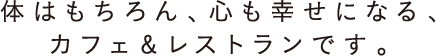 体はもちろん、心も幸せになる、カフェ＆レストランです。